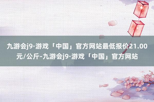 九游会j9·游戏「中国」官方网站最低报价21.00元/公斤-九游会j9·游戏「中国」官方网站