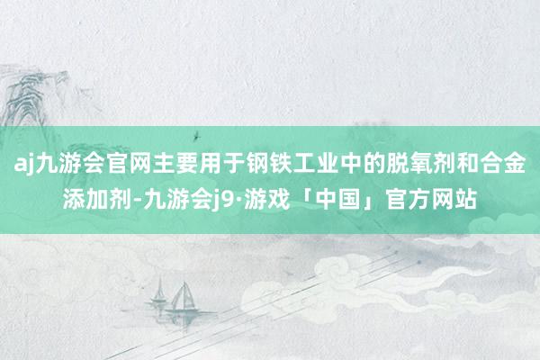 aj九游会官网主要用于钢铁工业中的脱氧剂和合金添加剂-九游会j9·游戏「中国」官方网站