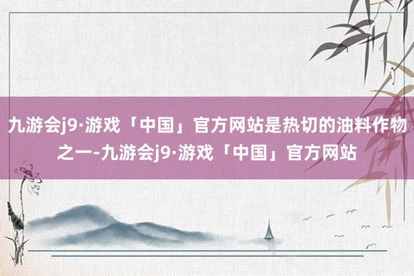 九游会j9·游戏「中国」官方网站是热切的油料作物之一-九游会j9·游戏「中国」官方网站