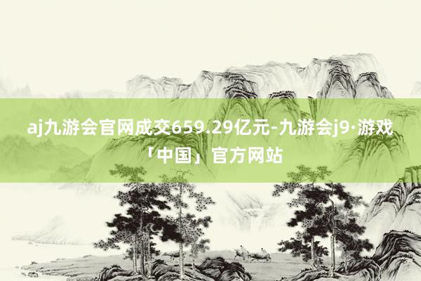 aj九游会官网成交659.29亿元-九游会j9·游戏「中国」官方网站