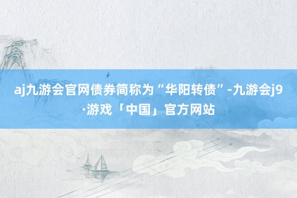 aj九游会官网债券简称为“华阳转债”-九游会j9·游戏「中国」官方网站