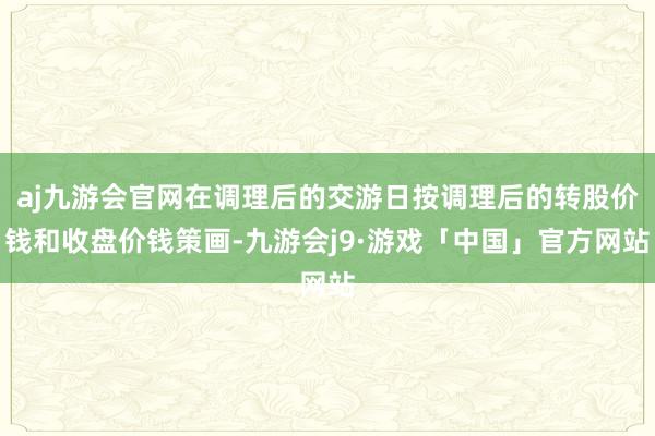 aj九游会官网在调理后的交游日按调理后的转股价钱和收盘价钱策画-九游会j9·游戏「中国」官方网站