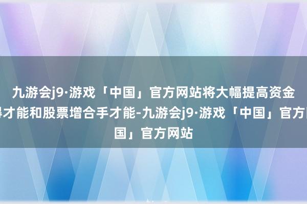 九游会j9·游戏「中国」官方网站将大幅提高资金获得才能和股票增合手才能-九游会j9·游戏「中国」官方网站