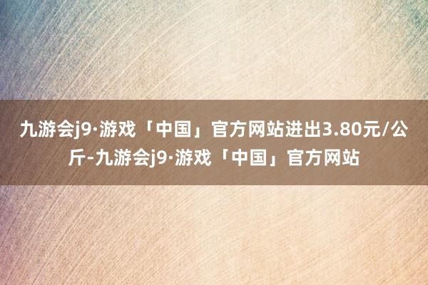 九游会j9·游戏「中国」官方网站进出3.80元/公斤-九游会j9·游戏「中国」官方网站