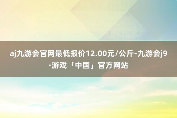 aj九游会官网最低报价12.00元/公斤-九游会j9·游戏「中国」官方网站