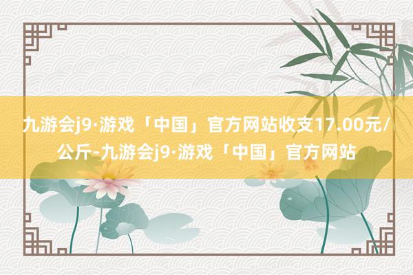 九游会j9·游戏「中国」官方网站收支17.00元/公斤-九游会j9·游戏「中国」官方网站