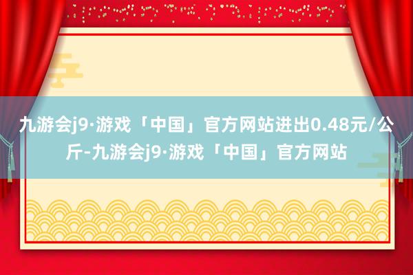 九游会j9·游戏「中国」官方网站进出0.48元/公斤-九游会j9·游戏「中国」官方网站