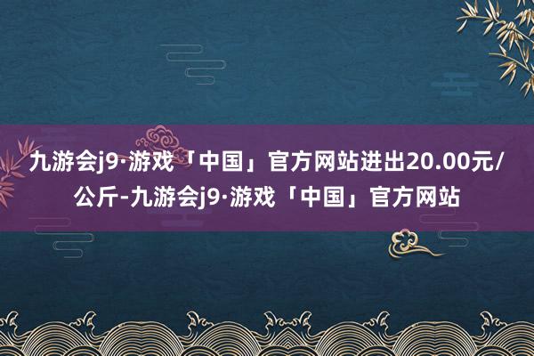 九游会j9·游戏「中国」官方网站进出20.00元/公斤-九游会j9·游戏「中国」官方网站