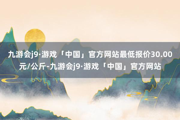 九游会j9·游戏「中国」官方网站最低报价30.00元/公斤-九游会j9·游戏「中国」官方网站