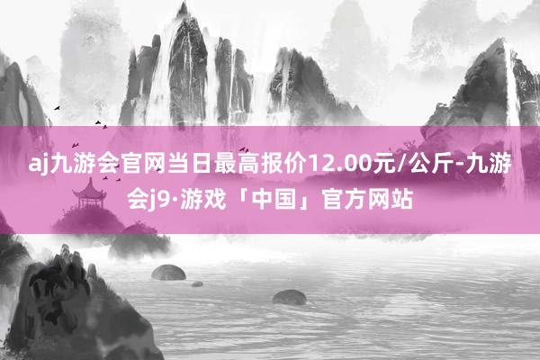 aj九游会官网当日最高报价12.00元/公斤-九游会j9·游戏「中国」官方网站