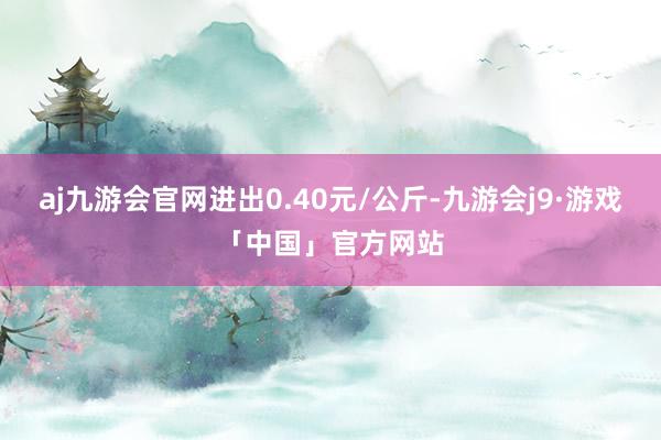 aj九游会官网进出0.40元/公斤-九游会j9·游戏「中国」官方网站