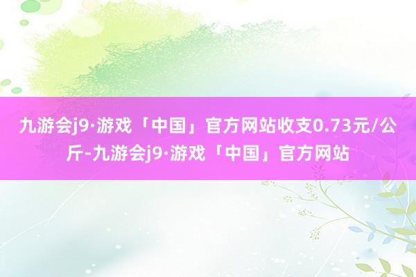 九游会j9·游戏「中国」官方网站收支0.73元/公斤-九游会j9·游戏「中国」官方网站