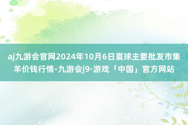 aj九游会官网2024年10月6日寰球主要批发市集羊价钱行情-九游会j9·游戏「中国」官方网站