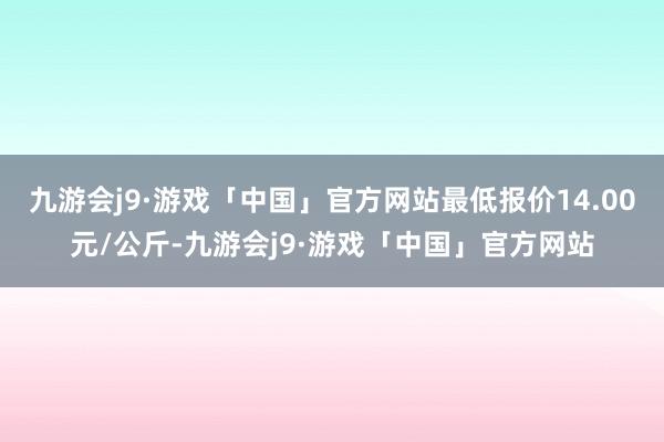 九游会j9·游戏「中国」官方网站最低报价14.00元/公斤-九游会j9·游戏「中国」官方网站