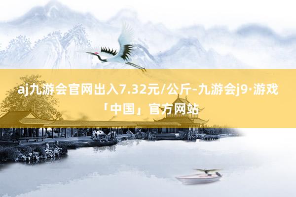 aj九游会官网出入7.32元/公斤-九游会j9·游戏「中国」官方网站