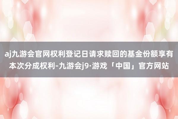 aj九游会官网权利登记日请求赎回的基金份额享有本次分成权利-九游会j9·游戏「中国」官方网站