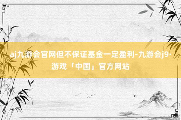 aj九游会官网但不保证基金一定盈利-九游会j9·游戏「中国」官方网站