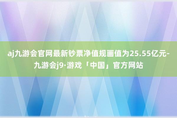 aj九游会官网最新钞票净值规画值为25.55亿元-九游会j9·游戏「中国」官方网站