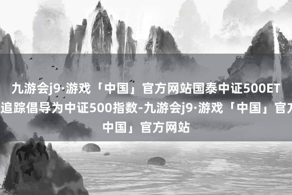 九游会j9·游戏「中国」官方网站国泰中证500ETF基金追踪倡导为中证500指数-九游会j9·游戏「中国」官方网站