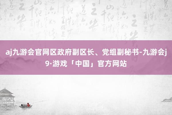 aj九游会官网区政府副区长、党组副秘书-九游会j9·游戏「中国」官方网站