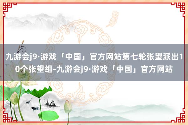 九游会j9·游戏「中国」官方网站第七轮张望派出10个张望组-九游会j9·游戏「中国」官方网站