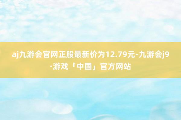 aj九游会官网正股最新价为12.79元-九游会j9·游戏「中国」官方网站