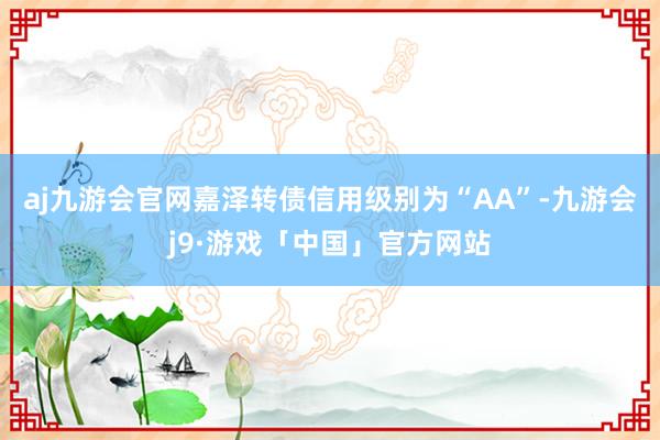 aj九游会官网嘉泽转债信用级别为“AA”-九游会j9·游戏「中国」官方网站