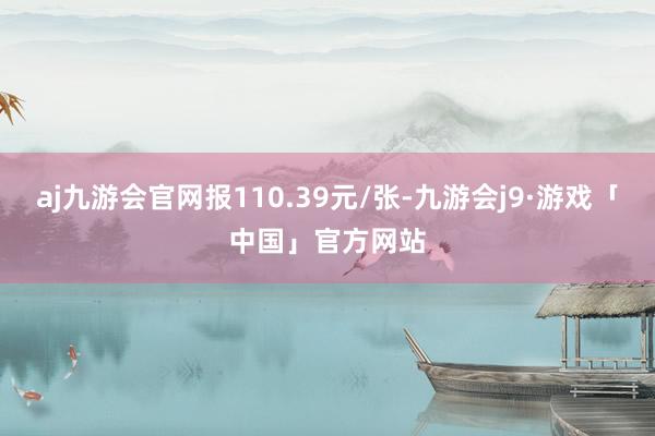 aj九游会官网报110.39元/张-九游会j9·游戏「中国」官方网站