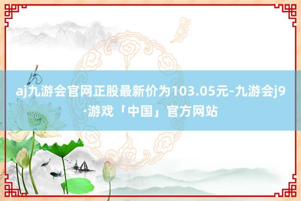 aj九游会官网正股最新价为103.05元-九游会j9·游戏「中国」官方网站