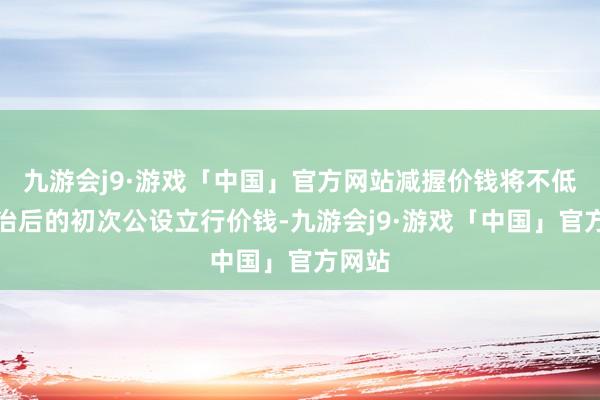 九游会j9·游戏「中国」官方网站减握价钱将不低于诊治后的初次公设立行价钱-九游会j9·游戏「中国」官方网站