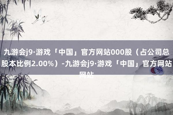 九游会j9·游戏「中国」官方网站000股（占公司总股本比例2.00%）-九游会j9·游戏「中国」官方网站