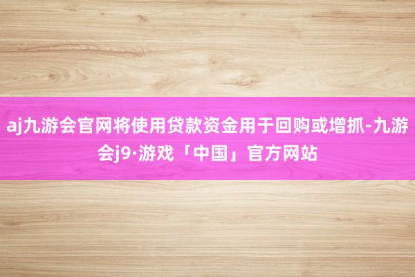 aj九游会官网将使用贷款资金用于回购或增抓-九游会j9·游戏「中国」官方网站