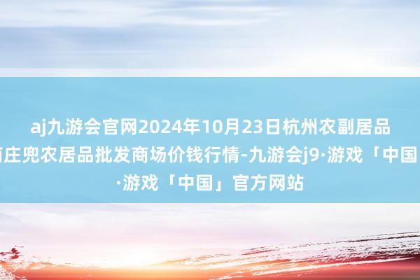 aj九游会官网2024年10月23日杭州农副居品物流中心南庄兜农居品批发商场价钱行情-九游会j9·游戏「中国」官方网站