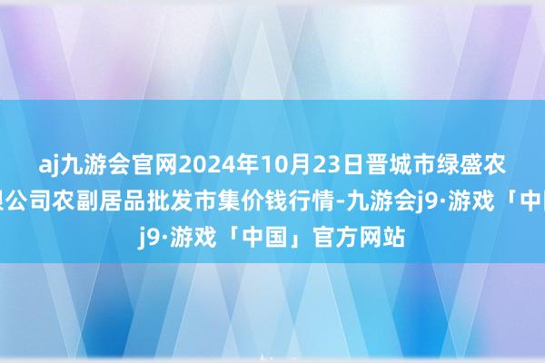 aj九游会官网2024年10月23日晋城市绿盛农工商实业有限公司农副居品批发市集价钱行情-九游会j9·游戏「中国」官方网站