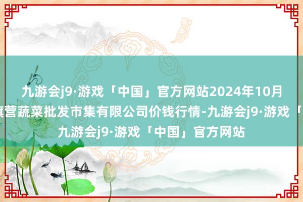 九游会j9·游戏「中国」官方网站2024年10月23日昆明市王旗营蔬菜批发市集有限公司价钱行情-九游会j9·游戏「中国」官方网站