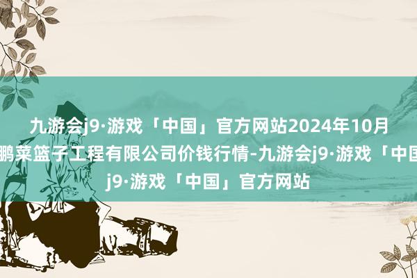 九游会j9·游戏「中国」官方网站2024年10月23日无锡天鹏菜篮子工程有限公司价钱行情-九游会j9·游戏「中国」官方网站