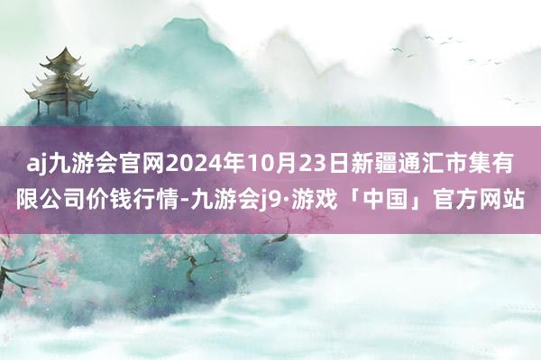 aj九游会官网2024年10月23日新疆通汇市集有限公司价钱行情-九游会j9·游戏「中国」官方网站