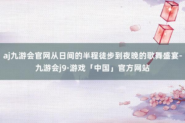 aj九游会官网从日间的半程徒步到夜晚的歌舞盛宴-九游会j9·游戏「中国」官方网站