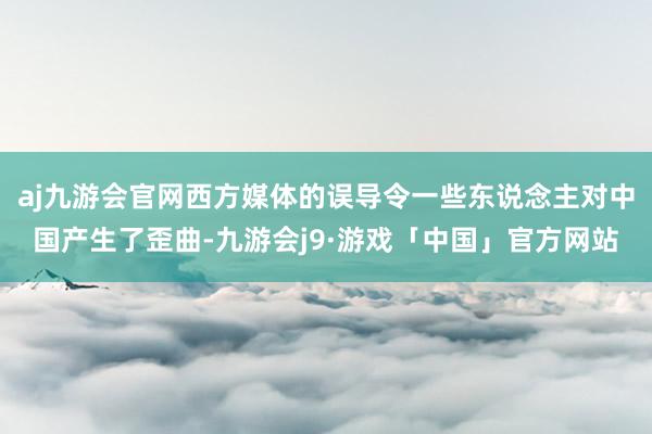 aj九游会官网西方媒体的误导令一些东说念主对中国产生了歪曲-九游会j9·游戏「中国」官方网站