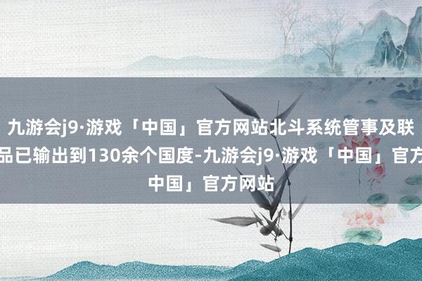 九游会j9·游戏「中国」官方网站北斗系统管事及联系居品已输出到130余个国度-九游会j9·游戏「中国」官方网站