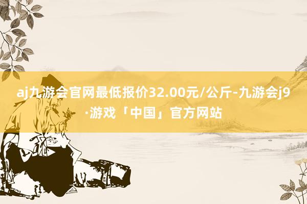 aj九游会官网最低报价32.00元/公斤-九游会j9·游戏「中国」官方网站