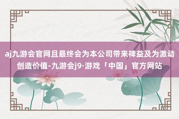 aj九游会官网且最终会为本公司带来裨益及为激动创造价值-九游会j9·游戏「中国」官方网站