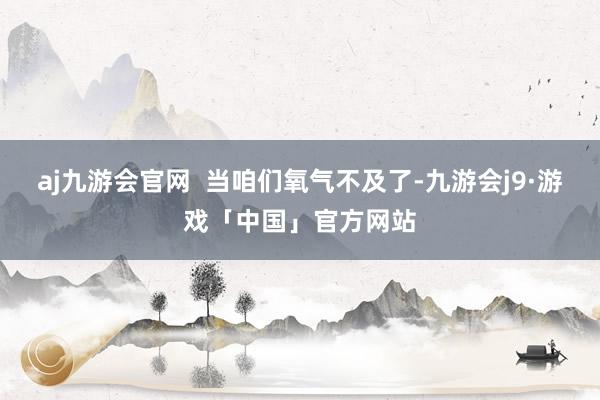 aj九游会官网  当咱们氧气不及了-九游会j9·游戏「中国」官方网站