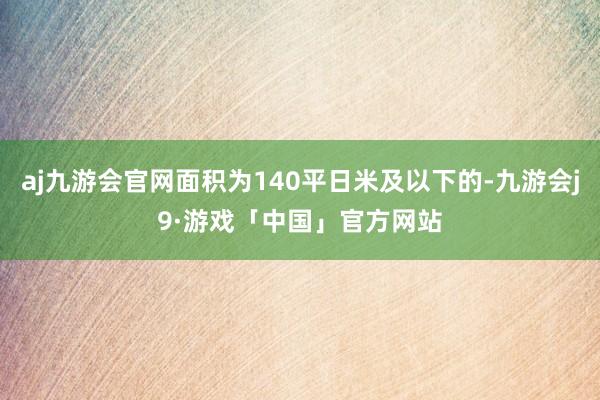 aj九游会官网面积为140平日米及以下的-九游会j9·游戏「中国」官方网站