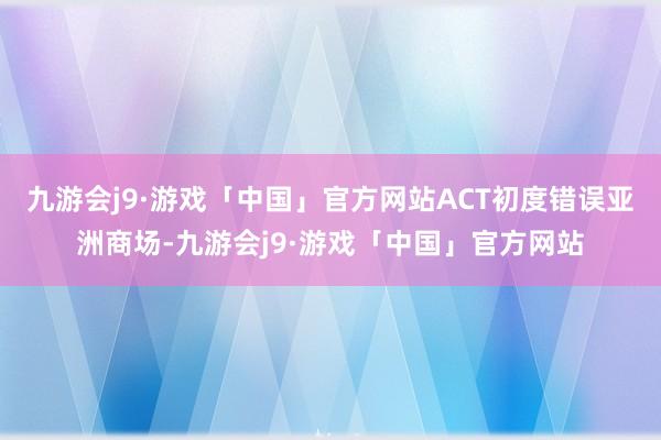 九游会j9·游戏「中国」官方网站ACT初度错误亚洲商场-九游会j9·游戏「中国」官方网站