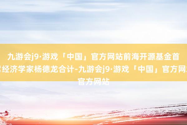 九游会j9·游戏「中国」官方网站前海开源基金首席经济学家杨德龙合计-九游会j9·游戏「中国」官方网站