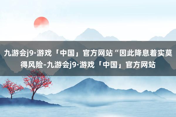 九游会j9·游戏「中国」官方网站“因此降息着实莫得风险-九游会j9·游戏「中国」官方网站