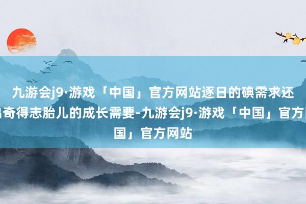 九游会j9·游戏「中国」官方网站逐日的碘需求还需出奇得志胎儿的成长需要-九游会j9·游戏「中国」官方网站