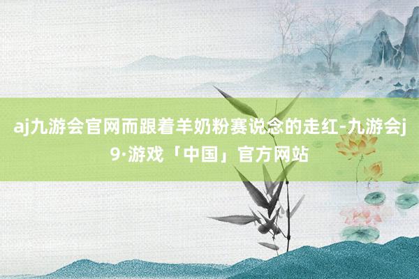 aj九游会官网而跟着羊奶粉赛说念的走红-九游会j9·游戏「中国」官方网站