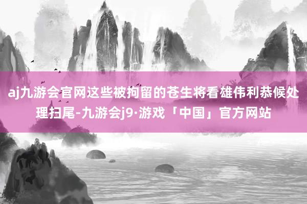 aj九游会官网这些被拘留的苍生将看雄伟利恭候处理扫尾-九游会j9·游戏「中国」官方网站